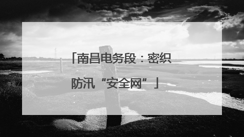 南昌电务段：密织防汛“安全网”