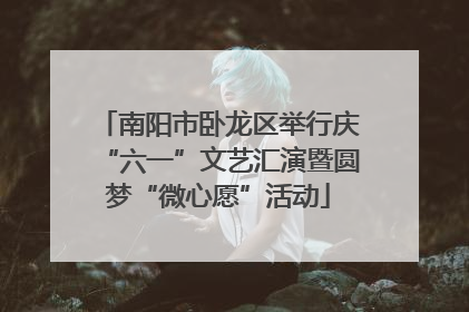 南阳市卧龙区举行庆“六一”文艺汇演暨圆梦“微心愿”活动