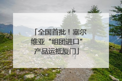 全国首批！塞尔维亚“组团进口”产品运抵厦门