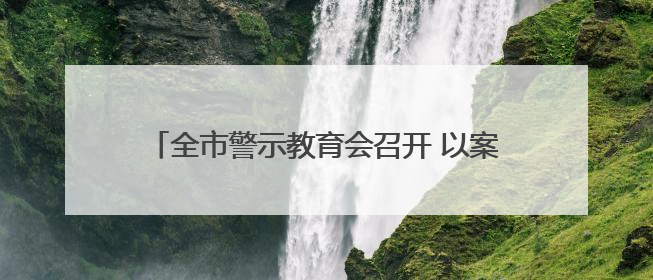 全市警示教育会召开 以案为鉴推动学习教育走深走实