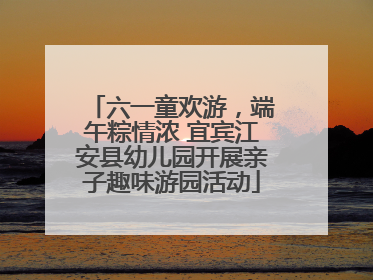 六一童欢游，端午粽情浓 宜宾江安县幼儿园开展亲子趣味游园活动