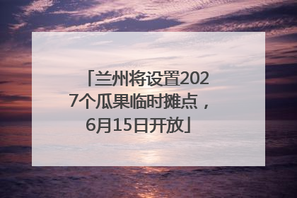 兰州将设置2027个瓜果临时摊点，6月15日开放