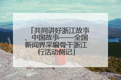 共同讲好浙江故事、中国故事——全国新闻界采编骨干浙江行活动侧记