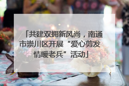 共建双拥新风尚，南通市崇川区开展“爱心剪发 情暖老兵”活动