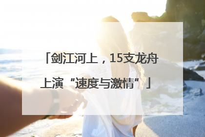 剑江河上，15支龙舟上演“速度与激情”