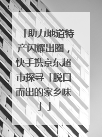 助力地道特产闪耀出圈，快手携京东超市探寻「脱口而出的家乡味」