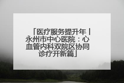 医疗服务提升年丨永州市中心医院：心血管内科双院区协同诊疗开新篇