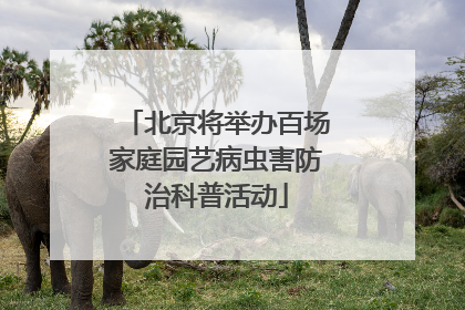 北京将举办百场家庭园艺病虫害防治科普活动
