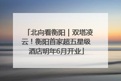 北向看衡阳｜双塔凌云！衡阳首家超五星级酒店明年6月开业