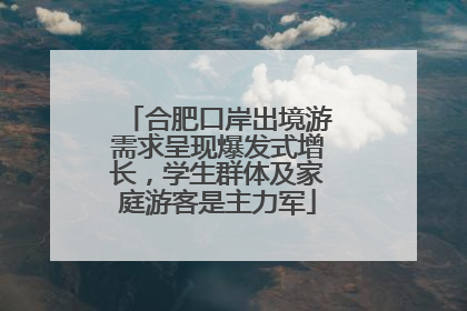 合肥口岸出境游需求呈现爆发式增长，学生群体及家庭游客是主力军