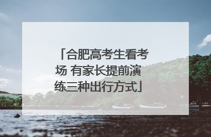 合肥高考生看考场 有家长提前演练三种出行方式