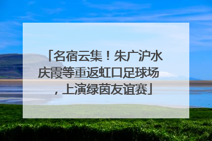 名宿云集！朱广沪水庆霞等重返虹口足球场，上演绿茵友谊赛
