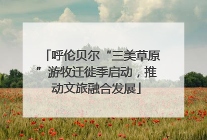 呼伦贝尔“三美草原”游牧迁徙季启动，推动文旅融合发展