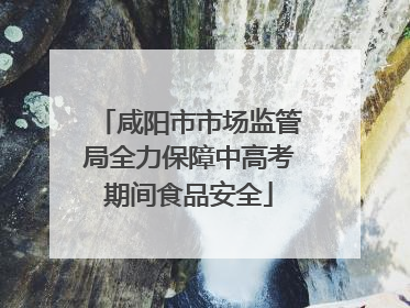 咸阳市市场监管局全力保障中高考期间食品安全