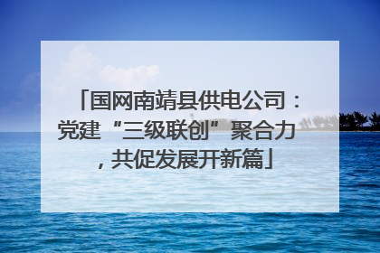 国网南靖县供电公司：党建“三级联创”聚合力，共促发展开新篇