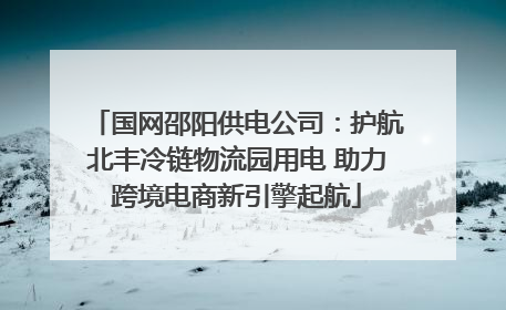 国网邵阳供电公司：护航北丰冷链物流园用电 助力跨境电商新引擎起航