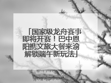 国家级龙舟赛事即将开赛！巴中恩阳携文旅大餐来渝解锁端午新玩法