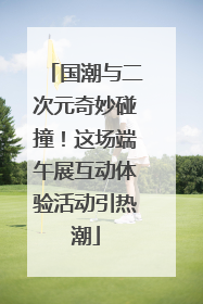 国潮与二次元奇妙碰撞！这场端午展互动体验活动引热潮