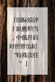 国际锐评丨挺膺担当，中俄并肩对世界负起“特殊责任”