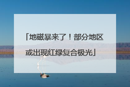 地磁暴来了！部分地区或出现红绿复合极光
