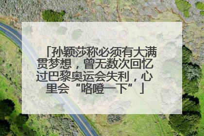 孙颖莎称必须有大满贯梦想，曾无数次回忆过巴黎奥运会失利，心里会“咯噔一下”