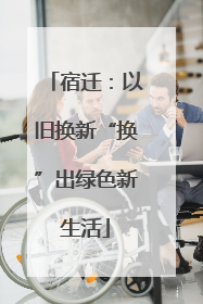 宿迁：以旧换新“换”出绿色新生活