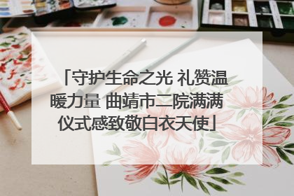 守护生命之光 礼赞温暖力量 曲靖市二院满满仪式感致敬白衣天使