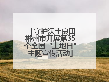 守护沃土良田 郴州市开展第35个全国“土地日”主题宣传活动