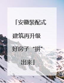 安徽装配式建筑再升级 好房子“拼”出来