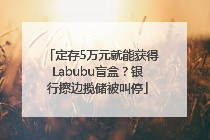 定存5万元就能获得Labubu盲盒？银行擦边揽储被叫停