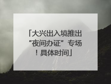 大兴出入境推出“夜间办证”专场！具体时间
