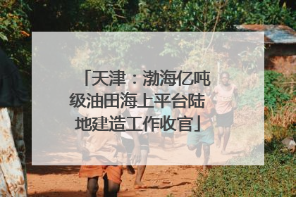 天津：渤海亿吨级油田海上平台陆地建造工作收官
