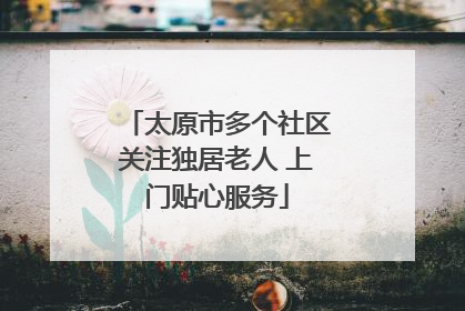 太原市多个社区关注独居老人 上门贴心服务
