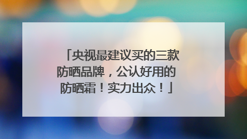 央视最建议买的三款防晒品牌，公认好用的防晒霜！实力出众！