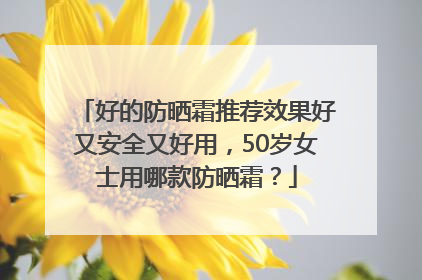 好的防晒霜推荐效果好又安全又好用，50岁女士用哪款防晒霜？