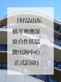 好品山东横琴粤澳深度合作区品牌出海中心正式启动