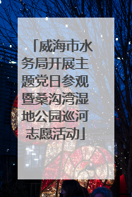 威海市水务局开展主题党日参观暨桑沟湾湿地公园巡河志愿活动