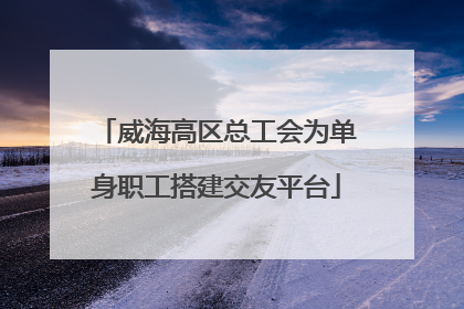 威海高区总工会为单身职工搭建交友平台