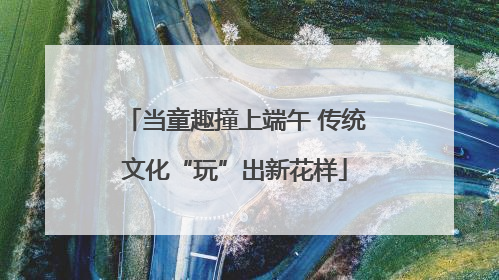 当童趣撞上端午 传统文化“玩”出新花样