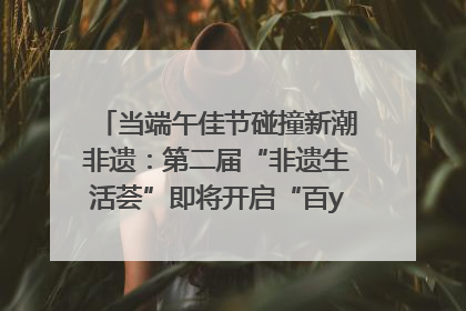 当端午佳节碰撞新潮非遗：第二届“非遗生活荟”即将开启“百young”新章