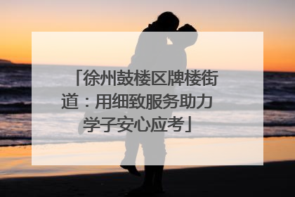 徐州鼓楼区牌楼街道：用细致服务助力学子安心应考
