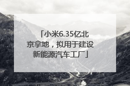 小米6.35亿北京拿地，拟用于建设新能源汽车工厂