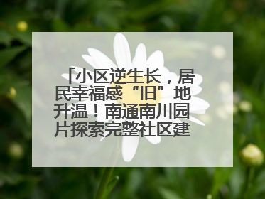 小区逆生长，居民幸福感“旧”地升温！南通南川园片探索完整社区建设新路径
