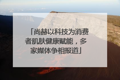 尚赫以科技为消费者肌肤健康赋能，多家媒体争相报道