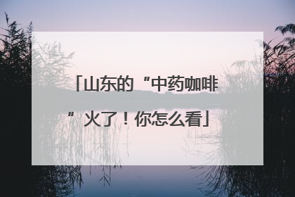 山东的“中药咖啡”火了！你怎么看