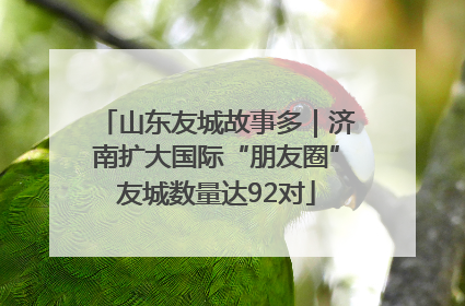 山东友城故事多｜济南扩大国际“朋友圈”友城数量达92对
