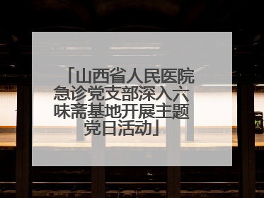 山西省人民医院急诊党支部深入六味斋基地开展主题党日活动