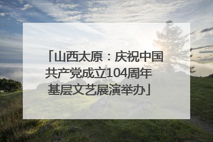 山西太原：庆祝中国共产党成立104周年基层文艺展演举办