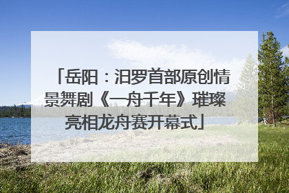 岳阳：汨罗首部原创情景舞剧《一舟千年》璀璨亮相龙舟赛开幕式