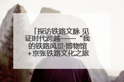 探访铁路文脉 见证时代跨越——“我的铁路风景·博物馆+京张铁路文化之旅”活动在京启动